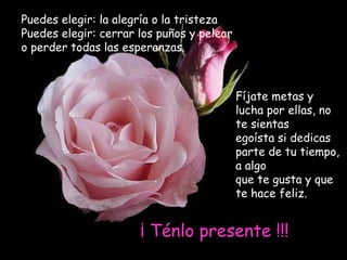 Puedes elegir: la alegría o la tristeza
Puedes elegir: cerrar los puños y pelear
o perder todas las esperanzas.



                                           Fíjate metas y
                                           lucha por ellas, no
                                           te sientas
                                           egoísta si dedicas
                                           parte de tu tiempo,
                                           a algo
                                           que te gusta y que
                                           te hace feliz.


                      ¡ Ténlo presente !!!
 