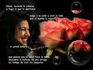Ríase, levante la cabeza
y haga lo que le apetezca

                    salga a la calle a vivir la vida
                    que el mundo la espera..




   A usted señora



 que piensa que la edad hace la moda
 descubra la belleza de una arruga
 es tiempo de vivir sin lamentar
 