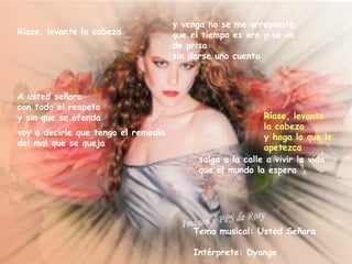 y venga no se me arrepienta
Ríase, levante la cabeza             que el tiempo es oro y se va
                                     de prisa
                                     sin darse uno cuenta



A usted señora
con todo el respeto
y sin que se ofenda                                        Ríase, levante
                                                           la cabeza
voy a decirle que tengo el remedio
                                                           y haga lo que le
del mal que se queja
                                                           apetezca
                                           salga a la calle a vivir la vida
                                           que el mundo la espera




                                         Tema musical: Usted Señora

                                         Intérprete: Dyango
 