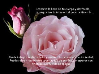 Observa lo lindo de tu cuerpo y destácalo,
                     y luego mira tu interior: el poder está en ti …




Puedes elegir: sentirte bella y amada o fea con una vida sin sentido
 Puedes elegir: darte otra oportunidad de ser feliz, o esperar con
                  tristeza que tu vida se apague.
 