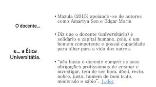 O docente…
• Mazula (2015) apoiando-se de autores
como Amartya Sen e Edgar Morin
• Diz que o docente (universitário) é
solidário e capital humano, pois, é um
homem competente e possui capacidade
para olhar para a vida dos outros.
• “não basta o docente cumprir as suas
obrigações profissionais de ensinar e
investigar, tem de ser bom, dócil, recto,
nobre, justo, homem de bom trato,
moderado e sábio”. 1..doc
e… a Ética
Universitátia.
 