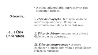O docente…
• A ética universitária expressa-se das
seguintes formas:
i. ética da religação- tem uma visão de
interdisciplinaridade. Rompe o
individualismo e departamentalismo.
ii. Ética de debate- assume uma atitude
dialógica e de abertura...
iii. Ética da compreensão- procura
conhecer o outro com vista a estabelecer
relações humanas
e… a Ética
Universitátia.
 