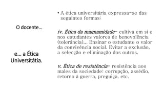 O docente…
• A ética universitária expressa-se das
seguintes formas:
iv. Ética da magnamidade- cultiva em si e
nos estudantes valores de benevolência
(tolerância)... Ensinar o estudante o valor
da convivência social. Evitar a exclusão,
a selecção e eliminação dos outros.
v. Ética de resistência- resistência aos
males da sociedade: corrupção, assédio,
retorno à guerra, preguiça, etc.
e… a Ética
Universitátia.
 