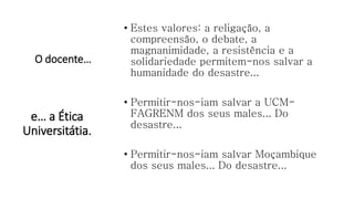 O docente…
• Estes valores: a religação, a
compreensão, o debate, a
magnanimidade, a resistência e a
solidariedade permitem-nos salvar a
humanidade do desastre...
• Permitir-nos-iam salvar a UCM-
FAGRENM dos seus males... Do
desastre...
• Permitir-nos-iam salvar Moçambique
dos seus males... Do desastre...
e… a Ética
Universitátia.
 