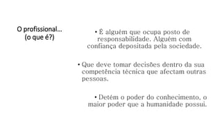O profissional…
(o que é?)
• É alguém que ocupa posto de
responsabilidade. Alguém com
confiança depositada pela sociedade.
• Que deve tomar decisões dentro da sua
competência técnica que afectam outras
pessoas.
• Detém o poder do conhecimento, o
maior poder que a humanidade possui.
 