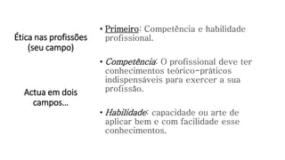 Ética nas profissões
(seu campo)
• Primeiro: Competência e habilidade
profissional.
• Competência: O profissional deve ter
conhecimentos teórico-práticos
indispensáveis para exercer a sua
profissão.
• Habilidade: capacidade ou arte de
aplicar bem e com facilidade esse
conhecimentos.
Actua em dois
campos…
 