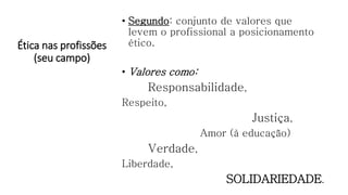 Ética nas profissões
(seu campo)
• Segundo: conjunto de valores que
levem o profissional a posicionamento
ético.
• Valores como:
Responsabilidade,
Respeito,
Justiça,
Amor (à educação)
Verdade,
Liberdade,
SOLIDARIEDADE.
 