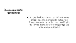 Ética nas profissões
(seu campo)
• Um profissional deve possuir um senso
moral que lhe possibilite actuar de
forma sensata (ou seja com prudência,
de forma cautelosa) e com justiça (ou
seja, com equidade).
 