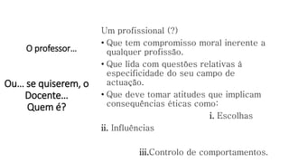O professor…
Um profissional (?)
• Que tem compromisso moral inerente a
qualquer profissão.
• Que lida com questões relativas à
especificidade do seu campo de
actuação.
• Que deve tomar atitudes que implicam
consequências éticas como:
i. Escolhas
ii. Influências
iii.Controlo de comportamentos.
Ou… se quiserem, o
Docente…
Quem é?
 
