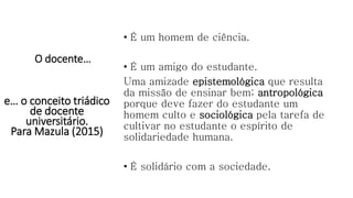 O docente…
• É um homem de ciência.
• É um amigo do estudante.
Uma amizade epistemológica que resulta
da missão de ensinar bem; antropológica
porque deve fazer do estudante um
homem culto e sociológica pela tarefa de
cultivar no estudante o espírito de
solidariedade humana.
• É solidário com a sociedade.
e… o conceito triádico
de docente
universitário.
Para Mazula (2015)
 