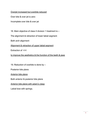 9
Overjet increased but overbite reduced
Over bite & over jet is zero
Incomplete over bite & over jet
18. Main objective of class II division 1 treatment is –
The alignment & retraction of lower labial segment
Both arch alignment
Alignment & retraction of upper labial segment
Extraction of 4 4
to improve the aesthetics & the function of the teeth & jaws
19. Reduction of overbite is done by –
Posterior bite plane
Anterior bite plane
Both anterior & posterior bite plane
Anterior bite plane with adam’s clasp
Labial bow with springs.
 