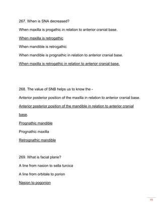 99
267. When is SNA decreased?
When maxilla is progathic in relation to anterior cranial base.
When maxilla is retrogathic
When mandible is retrogathic
When mandible is prognathic in relation to anterior cranial base.
When maxilla is retrogathic in relation to anterior cranial base.
268. The value of SNB helps us to know the -
Anterior posterior position of the maxilla in relation to anterior cranial base.
Anterior posterior position of the mandible in relation to anterior cranial
base.
Prognathic mandible
Prognathic maxilla
Retrognathic mandible
269. What is facial plane?
A line from nasion to sella turcica
A line from orbitale to porion
Nasion to pogonion
 
