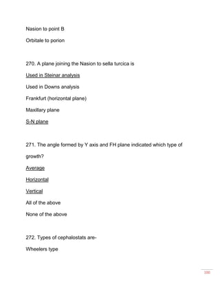 100
Nasion to point B
Orbitale to porion
270. A plane joining the Nasion to sella turcica is
Used in Steinar analysis
Used in Downs analysis
Frankfurt (horizontal plane)
Maxillary plane
S-N plane
271. The angle formed by Y axis and FH plane indicated which type of
growth?
Average
Horizontal
Vertical
All of the above
None of the above
272. Types of cephalostats are-
Wheelers type
 
