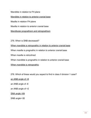102
Mandible in relation to FH plane
Mandible in relation to anterior cranial base
Maxilla in relation FH plane
Maxilla in relation to anterior cranial base
Mandibular prognathism and retrognathism
276. When is SNB decreased?
When mandible is retrognathic in relation to anterior cranial base
When maxilla is prognathic in relation to anterior cranial base
When maxilla is retroclined
When mandible is prognathic in relation to anterior cranial base
When mandible is retrognathic
278. Which of these would you aspect to find in class II division 1 case?
an ANB angle of +8
an ANB angle of -8
an ANB angle of +2
SNA angle >84
SNB angle> 80
 