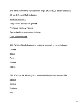 103
279. If the norm of the cephalometric angle SNA is 82, a patient’s reading
90, for SNA most likely indicates:
Maxillary protrusion
The patient’s ethnic back ground
Protrusive maxillary incisors
Dysplasia of the anterior cranial base
Class II malocclusion
280. Which of the following is a unilateral landmark on a cephalogram
Orbitale
Basion
Porion
Gonion
Nasion
281. Which of the following land mark is not situated on the mandible
Point B
Gonion
Gnathion
ANS
 