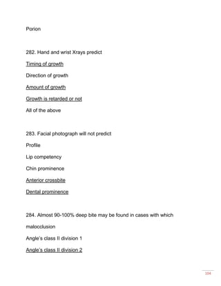 104
Porion
282. Hand and wrist Xrays predict
Timing of growth
Direction of growth
Amount of growth
Growth is retarded or not
All of the above
283. Facial photograph will not predict
Profile
Lip competency
Chin prominence
Anterior crossbite
Dental prominence
284. Almost 90-100% deep bite may be found in cases with which
malocclusion
Angle’s class II division 1
Angle’s class II division 2
 