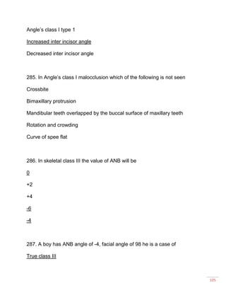 105
Angle’s class I type 1
Increased inter incisor angle
Decreased inter incisor angle
285. In Angle’s class I malocclusion which of the following is not seen
Crossbite
Bimaxillary protrusion
Mandibular teeth overlapped by the buccal surface of maxillary teeth
Rotation and crowding
Curve of spee flat
286. In skeletal class III the value of ANB will be
0
+2
+4
-6
-4
287. A boy has ANB angle of -4, facial angle of 98 he is a case of
True class III
 