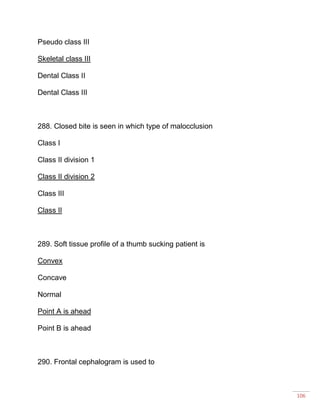 106
Pseudo class III
Skeletal class III
Dental Class II
Dental Class III
288. Closed bite is seen in which type of malocclusion
Class I
Class II division 1
Class II division 2
Class III
Class II
289. Soft tissue profile of a thumb sucking patient is
Convex
Concave
Normal
Point A is ahead
Point B is ahead
290. Frontal cephalogram is used to
 