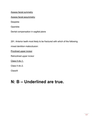 107
Assess facial symmetry
Assess facial assymmetry
Deepbite
Openbite
Dental compensation in sagittal plane
291. Anterior teeth most likely to be fractured with which of the following
mixed dentition malocclusion:
Proclined upper incisor
Retroclined upper incisor
Class II div.1.
Class II div.2.
ClassIII
N: B – Underlined are true.
 
