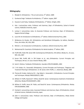 108
Bibilography:
1. Bhalajhi SI. Orthodontics – The art and science. 4th
edition. 2009
2. Gurkeerat Singh. Textbook of orthodontics. 2nd
edition. Jaypee, 2007
3. Houston S and Tulley, Textbook of Orthodontics. 2nd
Edition. Wright, 1992.
4. Iida J. Lecture/class notes. Professor and chairman, Dept. of Orthodontics, School of dental
science, Hokkaido University, Japan.
5. Lamiya C. Lecture/class notes. Ex Associate Professor and chairman, Dept. of Orthodontics,
Sapporo Dental College.
6. Laura M. An introduction to Orthodontics. 2nd
edition. Oxford University Press, 2001
7. McNamara JA, Brudon, WI. Orthodontics and Dentofacial Orthopedics. 1st edition, Needham
Press, Ann Arbor, MI, USA, 2001
8. Mitchel. L. An Introduction to Orthodontics. 3 editions. Oxford University Press. 2007
9. Mohammad EH. Essentials of Orthodontics for dental students. 3rd
edition, 2002
10. Proffit WR, Fields HW, Sarver DM. Contemporary Orthodontics. 4th edition, Mosby Inc., St.Louis,
MO, USA, 2007
11. Sarver DM, Proffit WR. In TM Graber et al., eds., Orthodontics: Current Principles and
Techniques, 4th ed., St. Louis: Elsevier Mosby, 2005
12. Samir E. Bishara. Textbook of Orthodontics. Saunders 978-0721682891, 2002
13. T. M. Graber, R.L. Vanarsdall, Orthodontics, Current Principles and Techniques, "Diagnosis and
Treatment Planning in Orthodontics", D. M. Sarver, W.R. Proffit, J. L. Ackerman, Mosby, 2000
14. Thomas M. Graber, Katherine W. L. Vig, Robert L. Vanarsdall Jr. Orthodontics: Current Principles
and Techniques. Mosby 9780323026215, 2005
15. William R. Proffit, Raymond P. White, David M. Sarver. Contemporary treatment of dentofacial
deformity. Mosby 978-0323016971, 2002
16. William R. Proffit, Henry W. Fields, and David M. Sarver. Contemporary Orthodontics. Mosby
978-0323040464, 2006
17. Yoshiaki S. Lecture/class notes. Associate Professor and chairman, Dept. of Orthodontics, School
of dental science, Hokkaido University, Japan.
18. Zakir H. Lecture/class notes. Professor and chairman, Dept. of Orthodontics, Dhaka Dental
College and hospital.
 