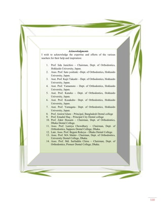 110
Acknowledgments
I wish to acknowledge the expertise and efforts of the various
teachers for their help and inspiration:
1. Prof. Iida Junichiro – Chairman, Dept. of Orthodontics,
Hokkaido University, Japan.
2. Asso. Prof. Sato yoshiaki –Dept. of Orthodontics, Hokkaido
University, Japan.
3. Asst. Prof. Kajii Takashi – Dept. of Orthodontics, Hokkaido
University, Japan.
4. Asst. Prof. Yamamoto – Dept. of Orthodontics, Hokkaido
University, Japan.
5. Asst. Prof. Kaneko – Dept. of Orthodontics, Hokkaido
University, Japan.
6. Asst. Prof. Kusakabe– Dept. of Orthodontics, Hokkaido
University, Japan.
7. Asst. Prof. Yamagata– Dept. of Orthodontics, Hokkaido
University, Japan.
8. Prof. Amirul Islam – Principal, Bangladesh Dental college
9. Prof. Emadul Haq – Principal City Dental college
10. Prof. Zakir Hossain – Chairman, Dept. of Orthodontics,
Dhaka Dental College.
11. Asso. Prof. Lamiya Chowdhury – Chairman, Dept. of
Orthodontics, Sapporo Dental College, Dhaka.
12. Late. Asso. Prof. Begum Rokeya – Dhaka Dental College.
13. Asso. Prof. MA Sikder– Chairman, Dept. of Orthodontics,
University Dental College, Dhaka.
14. Asso. Prof. Md. Saifuddin Chinu – Chairman, Dept. of
Orthodontics, Pioneer Dental College, Dhaka.
 