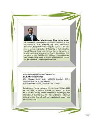111
Dr. Mohammad Khursheed Alam
has obtained his PhD degree in Orthodontics from Japan in 2008.
He worked as Asst. Professor and Head, Orthodontics
department, Bangladesh Dental College for 3 years. At the same
time he worked as consultant Orthodontist in the Dental office
named ‘‘Sapporo Dental square’’. Since then he has worked in
several international projects in the field of Orthodontics. He is
the author of more than 50 articles published in reputed journals.
He is now working as Senior lecturer in Orthodontic unit, School
of Dental Science, Universiti Sains Malaysia.
Volume of this Book has been reviewed by:
Dr. Kathiravan Purmal
BDS (Malaya), DGDP (UK), MFDSRCS (London), MOrth
(Malaya), MOrth RCS( Edin), FRACPS.
School of Dental Science, Universiti Sains Malaysia.
Dr Kathiravan Purmal graduated from University Malaya 1993.
He has been in private practice for almost 20 years.
He is the first locally trained orthodontist in Malaysia with
international qualification. He has undergone extensive
training in the field of oral and maxillofacial surgery and
general dentistry.
 