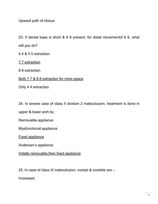 11
Upward path of closue
23. If dental base is short & 8 8 present, for distal movementof 6 6, what
will you do?
4 4 & 5 5 extraction
7 7 extraction
8 8 extraction
Both 7 7 & 8 8 extraction for more space
Only 4 4 extraction
24. In severe case of class II division 2 malocclusion, treatment is done in
upper & lower arch by
Removable appliance
Myofunctional appliance
Fixed appliance
Andersen’s appliance
Initially removable,then fixed appliance
25. In case of class III malocclusion, overjet & overbite are –
Increased
 