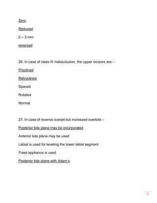12
Zero
Reduced
2 – 3 mm
reversed
26. In case of class III malocclusion, the upper incisors are –
Proclined
Retroclined
Spaced
Rotated
Normal
27. In case of reverse overjet but increased overbite –
Posterior bite plane may be incorporated
Anterior bite plane may be used
Labial is used for leveling the lower labial segment
Fixed appliance is used
Posterior bite plane with Adam’s
 