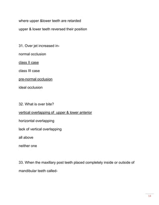 14
where upper &lower teeth are retarded
upper & lower teeth reversed their position
31. Over jet increased in-
normal occlusion
class II case
class III case
pre-normal occlusion
ideal occlusion
32. What is over bite?
vertical overlapping of upper & lower anterior
horizontal overlapping
lack of vertical overlapping
all above
neither one
33. When the maxillary post teeth placed completely inside or outside of
mandibular teeth called-
 