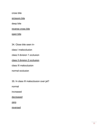 15
cross bite
sicissors bite
deep bite
reverse cross bite
open bite
34. Close bite seen in-
class I malocclusion
class II division 1 occlusion
class II division 2 occlusion
class III malocclusion
normal occlusion
35. In class III malocclusion over jet?
normal
increased
decreased
zero
reversed
 