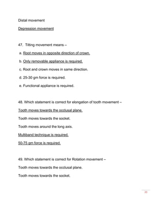 20
Distal movement
Depression movement
47. Tilting movement means –
a. Root moves in opposite direction of crown.
b. Only removable appliance is required.
c. Root and crown moves in same direction.
d. 25-30 gm force is required.
e. Functional appliance is required.
48. Which statement is correct for elongation of tooth movement –
Tooth moves towards the occlusal plane.
Tooth moves towards the socket.
Tooth moves around the long axis.
Multiband technique is required.
50-75 gm force is required.
49. Which statement is correct for Rotation movement –
Tooth moves towards the occlusal plane.
Tooth moves towards the socket.
 