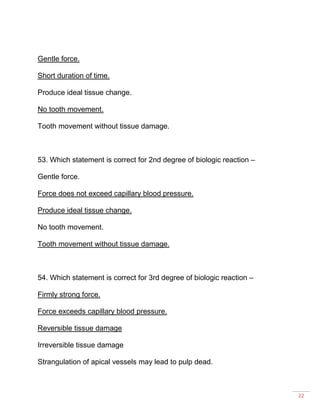 22
Gentle force.
Short duration of time.
Produce ideal tissue change.
No tooth movement.
Tooth movement without tissue damage.
53. Which statement is correct for 2nd degree of biologic reaction –
Gentle force.
Force does not exceed capillary blood pressure.
Produce ideal tissue change.
No tooth movement.
Tooth movement without tissue damage.
54. Which statement is correct for 3rd degree of biologic reaction –
Firmly strong force.
Force exceeds capillary blood pressure.
Reversible tissue damage
Irreversible tissue damage
Strangulation of apical vessels may lead to pulp dead.
 