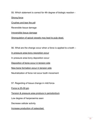 23
55. Which statement is correct for 4th degree of biologic reaction -
Strong force
Crushes and tear the pdl
Reversible tissue damage
Irreversible tissue damage
Strangulation of apical vessels may lead to pulp dead.
56. What are the change occur when a force is applied to a tooth –
In pressure area bony resorption occur
In pressure area bony deposition occur
Deposition of bone occur in tension side
New bone formation occur in tension side
Neutralization of force not occur tooth movement
57. Regarding of tissue change in mild force-
Force is 25-30 gm
Tension & pressure area produce in periodontium
Low degree of herperaemia seen
Decrease cellular activity
Increase production of osteoclast.
 