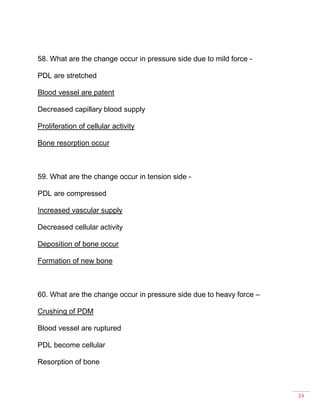 24
58. What are the change occur in pressure side due to mild force -
PDL are stretched
Blood vessel are patent
Decreased capillary blood supply
Proliferation of cellular activity
Bone resorption occur
59. What are the change occur in tension side -
PDL are compressed
Increased vascular supply
Decreased cellular activity
Deposition of bone occur
Formation of new bone
60. What are the change occur in pressure side due to heavy force –
Crushing of PDM
Blood vessel are ruptured
PDL become cellular
Resorption of bone
 