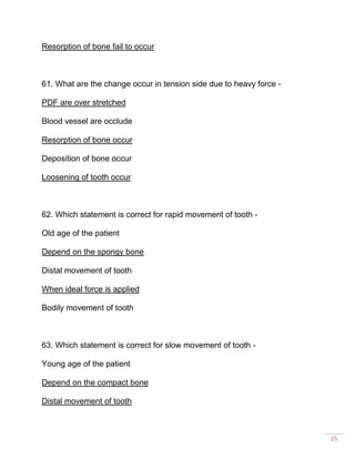 25
Resorption of bone fail to occur
61. What are the change occur in tension side due to heavy force -
PDF are over stretched
Blood vessel are occlude
Resorption of bone occur
Deposition of bone occur
Loosening of tooth occur
62. Which statement is correct for rapid movement of tooth -
Old age of the patient
Depend on the spongy bone
Distal movement of tooth
When ideal force is applied
Bodily movement of tooth
63. Which statement is correct for slow movement of tooth -
Young age of the patient
Depend on the compact bone
Distal movement of tooth
 