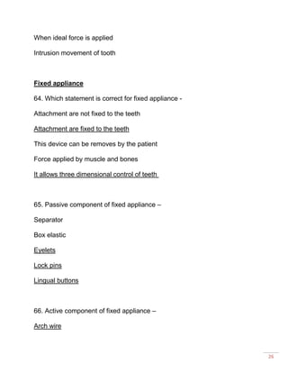 26
When ideal force is applied
Intrusion movement of tooth
Fixed appliance
64. Which statement is correct for fixed appliance -
Attachment are not fixed to the teeth
Attachment are fixed to the teeth
This device can be removes by the patient
Force applied by muscle and bones
It allows three dimensional control of teeth
65. Passive component of fixed appliance –
Separator
Box elastic
Eyelets
Lock pins
Lingual buttons
66. Active component of fixed appliance –
Arch wire
 
