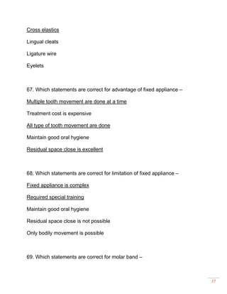 27
Cross elastics
Lingual cleats
Ligature wire
Eyelets
67. Which statements are correct for advantage of fixed appliance –
Multiple tooth movement are done at a time
Treatment cost is expensive
All type of tooth movement are done
Maintain good oral hygiene
Residual space close is excellent
68. Which statements are correct for limitation of fixed appliance –
Fixed appliance is complex
Required special training
Maintain good oral hygiene
Residual space close is not possible
Only bodily movement is possible
69. Which statements are correct for molar band –
 