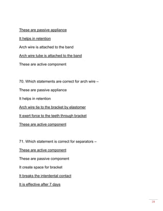 28
These are passive appliance
It helps in retention
Arch wire is attached to the band
Arch wire tube is attached to the band
These are active component
70. Which statements are correct for arch wire –
These are passive appliance
It helps in retention
Arch wire tie to the bracket by elastomer
It exert force to the teeth through bracket
These are active component
71. Which statement is correct for separators –
These are active component
These are passive component
It create space for bracket
It breaks the interdental contact
It is effective after 7 days
 