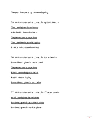 30
To open the space by close coil spring
75. Which statement is correct for tip back bend –
This bend given in arch wire
Attached to the molar band
To prevent anchorage loss
This bend resist mesial tipping
It helps to increased overbite
76. Which statement is correct for toe in bend –
Inward bend given in molar band
To prevent anchorage loss
Resist mesio lingual rotation
Resist mesial tipping
Inward bend given in arch wire
77. Which statement is correct for 1st
order bend –
small bend given in arch wire
this bend gives in horizontal plane
this bend gives in vertical plane
 
