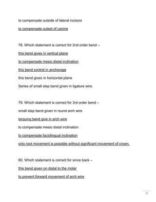 31
to compensate outside of lateral incisors
to compensate outset of canine
78. Which statement is correct for 2nd order bend –
this bend gives in vertical plane
to compensate mesio distal inclination
this bend control in anchorage
this bend gives in horizontal plane
Series of small step bend given in ligature wire.
79. Which statement is correct for 3rd order bend –
small step bend given in round arch wire
torquing bend give in arch wire
to compensate mesio distal inclination
to compensate faciolingual inclination
only root movement is possible without significant movement of crown.
80. Which statement is correct for since back –
this bend given on distal to the molar
to prevent forward movement of arch wire
 