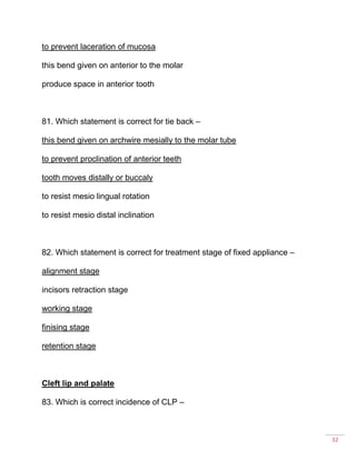 32
to prevent laceration of mucosa
this bend given on anterior to the molar
produce space in anterior tooth
81. Which statement is correct for tie back –
this bend given on archwire mesially to the molar tube
to prevent proclination of anterior teeth
tooth moves distally or buccaly
to resist mesio lingual rotation
to resist mesio distal inclination
82. Which statement is correct for treatment stage of fixed appliance –
alignment stage
incisors retraction stage
working stage
finising stage
retention stage
Cleft lip and palate
83. Which is correct incidence of CLP –
 