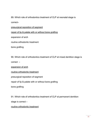 35
89. Which role of orthodontics treatment of CLP at neonatal stage is
correct–
presurgical reposition of segment
repair of lip & palate with or without bone grafting
expansion of arch
routine orthodontic treatment
bone grafting
90. Which role of orthodontics treatment of CLP at mixed dentition stage is
correct –
expansion of arch
routine orthodontic treatment
presurgical reposition of segment
repair of lip & palate with or without bone grafting
bone grafting
91. Which role of orthodontics treatment of CLP at permanent dentition
stage is correct –
routine orthodontic treatment
 