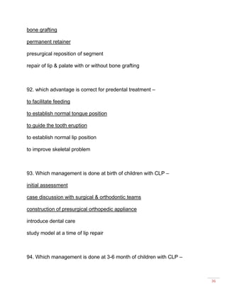 36
bone grafting
permanent retainer
presurgical reposition of segment
repair of lip & palate with or without bone grafting
92. which advantage is correct for predental treatment –
to facilitate feeding
to establish normal tongue position
to guide the tooth eruption
to establish normal lip position
to improve skeletal problem
93. Which management is done at birth of children with CLP –
initial assessment
case discussion with surgical & orthodontic teams
construction of presurgical orthopedic appliance
introduce dental care
study model at a time of lip repair
94. Which management is done at 3-6 month of children with CLP –
 