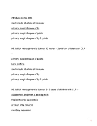 37
introduce dental care
study model at a time of lip repair
primary surgical repair of lip
primary surgical repair of palate
primary surgical repair of lip & palate
95. Which management is done at 12 month – 2 years of children with CLP
–
primary surgical repair of palate
bone grafting
study model at a time of lip repair
primary surgical repair of lip
primary surgical repair of lip & palate
96. Which management is done at 2– 6 years of children with CLP –
assessment of growth & development
tropical fluoride application
revision of lip required
maxillary expansion
 