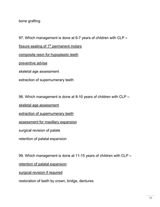 38
bone grafting
97. Which management is done at 6-7 years of children with CLP –
fissure sealing of 1st
permanent molars
composite resin for hypoplastic teeth
preventive advise
skeletal age assessment
extraction of supernumerary teeth
98. Which management is done at 8-10 years of children with CLP –
skeletal age assessment
extraction of supernumerary teeth
assessment for maxillary expansion
surgical revision of palate
retention of palatal expansion
99. Which management is done at 11-15 years of children with CLP –
retention of palatal expansion
surgical revision if required
restoration of teeth by crown, bridge, dentures
 