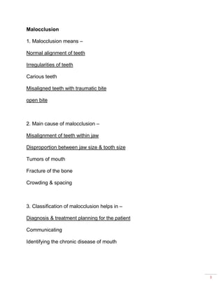 3
Malocclusion
1. Malocclusion means –
Normal alignment of teeth
Irregularities of teeth
Carious teeth
Misaligned teeth with traumatic bite
open bite
2. Main cause of malocclusion –
Misalignment of teeth within jaw
Disproportion between jaw size & tooth size
Tumors of mouth
Fracture of the bone
Crowding & spacing
3. Classification of malocclusion helps in –
Diagnosis & treatment planning for the patient
Communicating
Identifying the chronic disease of mouth
 