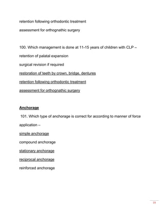 39
retention following orthodontic treatment
assessment for orthognathic surgery
100. Which management is done at 11-15 years of children with CLP –
retention of palatal expansion
surgical revision if required
restoration of teeth by crown, bridge, dentures
retention following orthodontic treatment
assessment for orthognathic surgery
Anchorage
101. Which type of anchorage is correct for according to manner of force
application –
simple anchorage
compound anchorage
stationary anchorage
reciprocal anchorage
reinforced anchorage
 