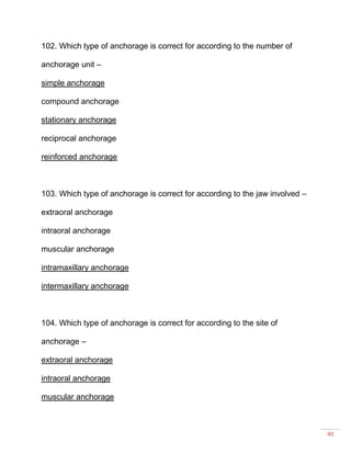 40
102. Which type of anchorage is correct for according to the number of
anchorage unit –
simple anchorage
compound anchorage
stationary anchorage
reciprocal anchorage
reinforced anchorage
103. Which type of anchorage is correct for according to the jaw involved –
extraoral anchorage
intraoral anchorage
muscular anchorage
intramaxillary anchorage
intermaxillary anchorage
104. Which type of anchorage is correct for according to the site of
anchorage –
extraoral anchorage
intraoral anchorage
muscular anchorage
 