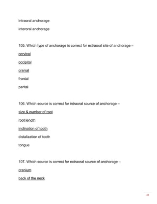 41
intraoral anchorage
interoral anchorage
105. Which type of anchorage is correct for extraoral site of anchorage –
cervical
occipital
cranial
frontal
parital
106. Which source is correct for intraoral source of anchorage –
size & number of root
root length
inclination of tooth
distalization of tooth
tongue
107. Which source is correct for extraoral source of anchorage –
cranium
back of the neck
 