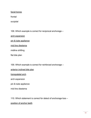 42
facial bones
frontal
occipital
108. Which example is correct for reciprocal anchorage –
arch expansion
pin & tube appliance
mid line diestema
midline shifting
flat bite plan
109. Which example is correct for reinforced anchorage –
anterior inclined bite plan
transpalatal arch
arch expansion
pin & tube appliance
mid line diestema
110. Which statement is correct for detect of anchorage loss –
position of anchor teeth
 
